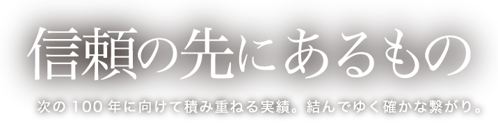 信頼の先にあるもの 次の100 年に向けて積み重ねる実績。結んでゆく確かな繋がり。